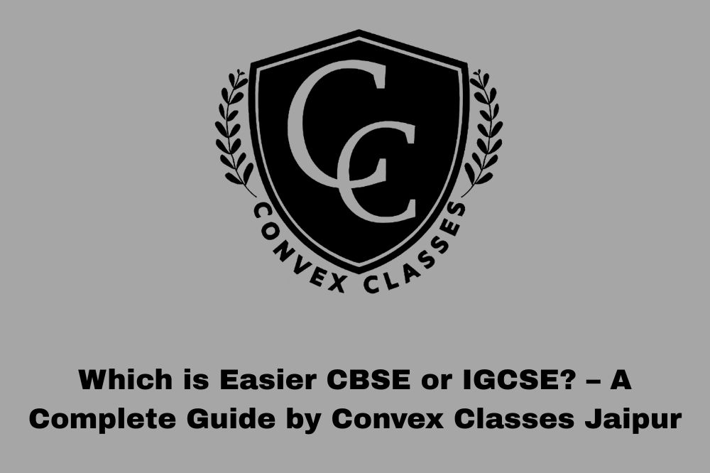 Which is Easier CBSE or IGCSE? – A Complete Guide by Convex Classes Jaipur